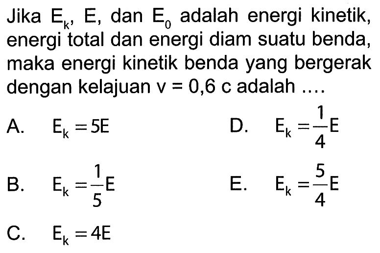 Jika  Ek, E , dan  E0  adalah energi kinetik, energi total dan energi diam suatu benda, maka energi kinetik benda yang bergerak dengan kelajuan  v=0,6 c  adalah ....