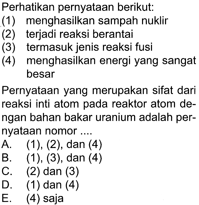 Perhatikan pernyataan berikut: (1) menghasilkan sampah nuklir (2) terjadi reaksi berantai (3) termasuk jenis reaksi fusi (4) menghasilkan energi yang sangat besar Pernyataan yang merupakan sifat dari reaksi inti atom pada reaktor atom dengan bahan bakar uranium adalah pernyataan nomor....A. (1),(2), dan (4) B. (1),(3), dan (4)  C. (2) dan (3) D. (1) dan (4) E. (4) saja 
