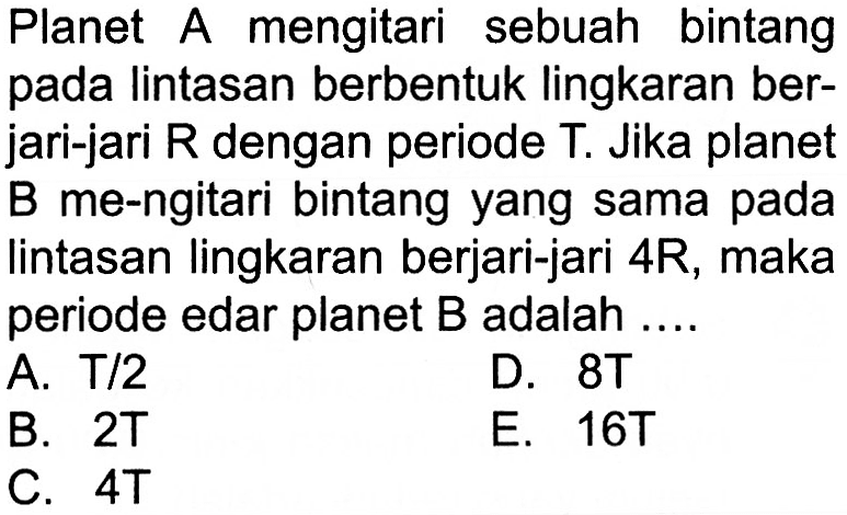 Planet A mengitari sebuah bintang pada lintasan berbentuk lingkaran berjari-jari R dengan periode T. Jika planet B me-ngitari bintang yang sama pada lintasan lingkaran berjari-jari 4R, maka periode edar planet B adalah ....