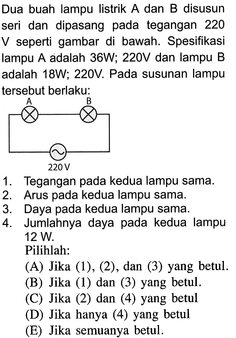 Dua buah lampu listrik A dan B disusun seri dan dipasang pada tegangan 220 V seperti gambar di bawah. Spesifikasi lampu A adalah 36W; 220V dan lampu B adalah 18W; 220V. Pada susunan lampu tersebut berlaku: A B 220V 1. Tegangan pada kedua lampu sama. 2. Arus pada kedua lampu sama. 3. Daya pada kedua lampu sama. 4. Jumlahnya daya pada kedua lampu 12 W. Pilihlah: