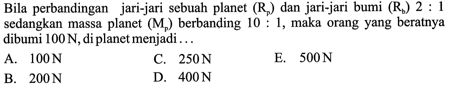 Bila perbandingan jari-jari sebuah planet (Rp) dan jari-jari bumi (Rb) 2:1 sedangkan massa planet (Mp) berbanding 10:1, maka orang yang beratnya dibumi 100 N, di planet menjadi...