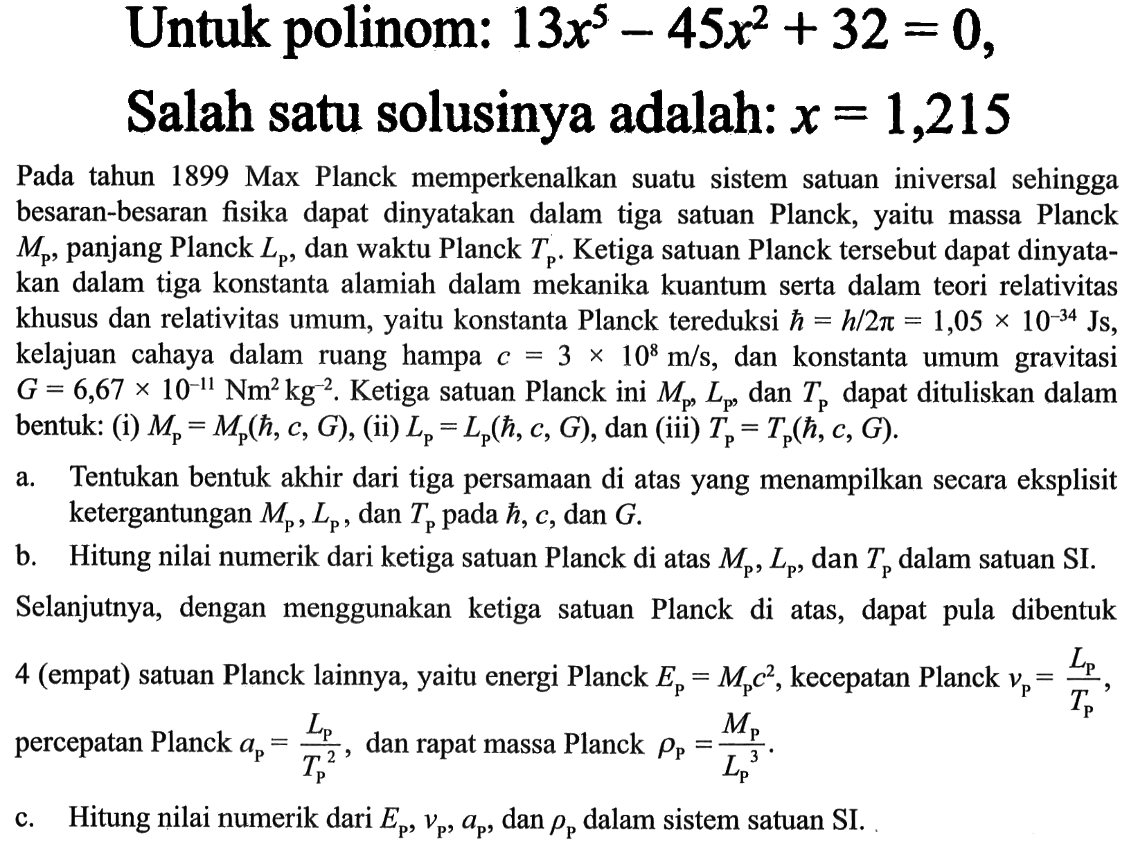 Untuk polinom: 13x^5-45x^2+32=0, Salah satu solusinya adalah: x=1,215 Pada tahun 1899 Max Planck memperkenalkan suatu sistem satuan iniversal sehingga besaran-besaran fisika dapat dinyatakan dalam tiga satuan Planck, yaitu massa Planck Mp, panjang Planck Lp, dan waktu Planck Tp. Ketiga satuan Planck tersebut dapat dinyatakan dalam tiga konstanta alamiah dalam mekanika kuantum serta dalam teori relativitas khusus dan relativitas umum, yaitu konstanta Planck tereduksi h = h/2 pi = 1,05 x 10^(-34) Js, kelajuan cahaya dalam ruang hampa c = 3 x 10^8 m/s, dan konstanta umum gravitasi G = 6,67 x 10^(-11) Nm^2 kg^(-2). Ketiga satuan Planck ini Mp, Lp, dan Tp dapat dituliskan dalam bentuk: (i) Mp = Mp(h, c, G), (ii) Lp = Lp(h, c, G), dan (iii) Tp = Tp(h, c, G). a. Tentukan bentuk akhir dari tiga persamaan di atas yang menampilkan secara eksplisit ketergantungan Mp, Lp, dan Tp pada h, c, dan G. b. Hitung nilai numerik dari ketiga satuan Planck di atas Mp, Lp, dan Tkg dalam satuan SI. Selanjutnya, dengan menggunakan ketiga satuan Planck di atas, dapat pula dibentuk 4 (empat) satuan Planck lainnya, yaitu energi Planck Ep=Mp c^2, kecepatan Planck vp=Lp/Tp, percepatan Planck ap=Lp/Tp^2, dan rapat massa Planck rho p=Mp/Lp^3.  c. Hitung nilai numerik dariEp, vp, ap, dan rho p  dalam sistem satuan SI. 