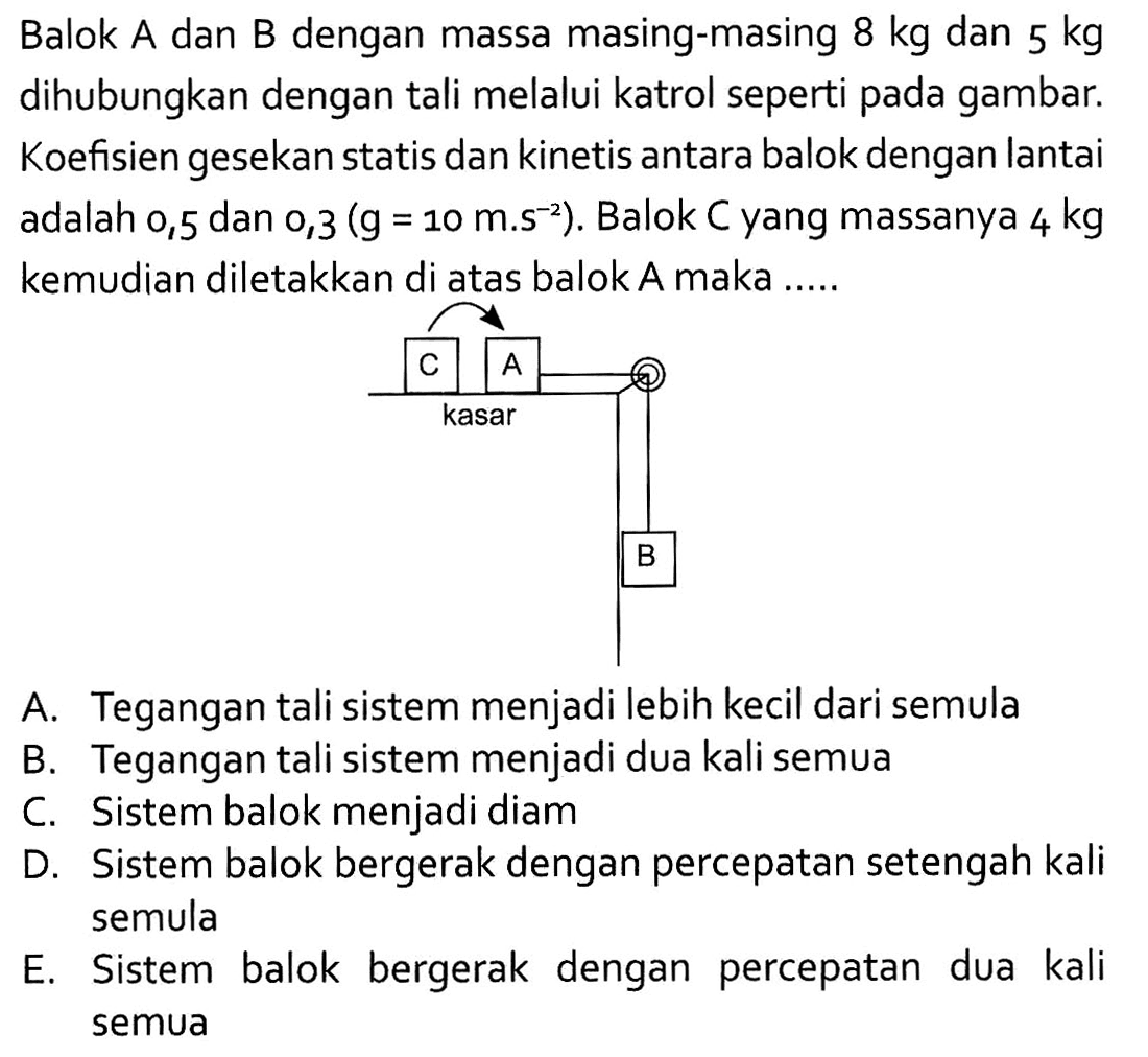 Balok A dan B dengan massa masing-masing 8 kg dan 5 kg dihubungkan dengan tali melalui katrol seperti pada gambar. Koefisien gesekan statis dan kinetis antara balok dengan lantai adalah 0,5 dan 0,3 (g=10 m.s^(-2)). Balok C yang massanya 4 kg kemudian diletakkan di atas balok A maka .....
