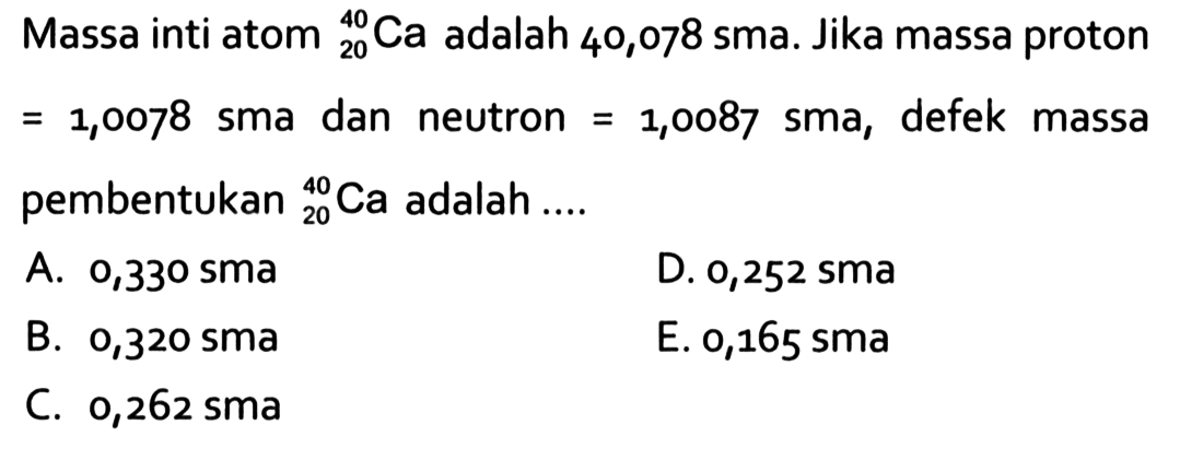 Massa inti atom 40 20 Ca adalah 40,078 sma. Jika massa proton =1,0078 sma dan neutron =1,0087 sma, defek massa pembentukan 40 20 Ca adalah ....