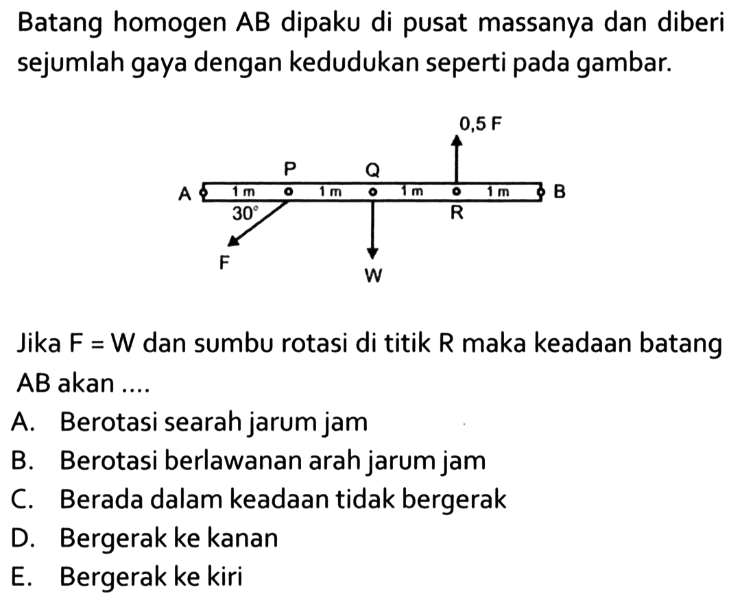 Batang homogen AB dipaku di pusat massanya dan diberi sejumlah gaya dengan kedudukan seperti gambar. 0,5 F P Q A 1 m 1 m 1 m 1 m B 30 R F W Jika F = W dan sumbu rotasi di titik R maka keadaan batang AB akan ....
