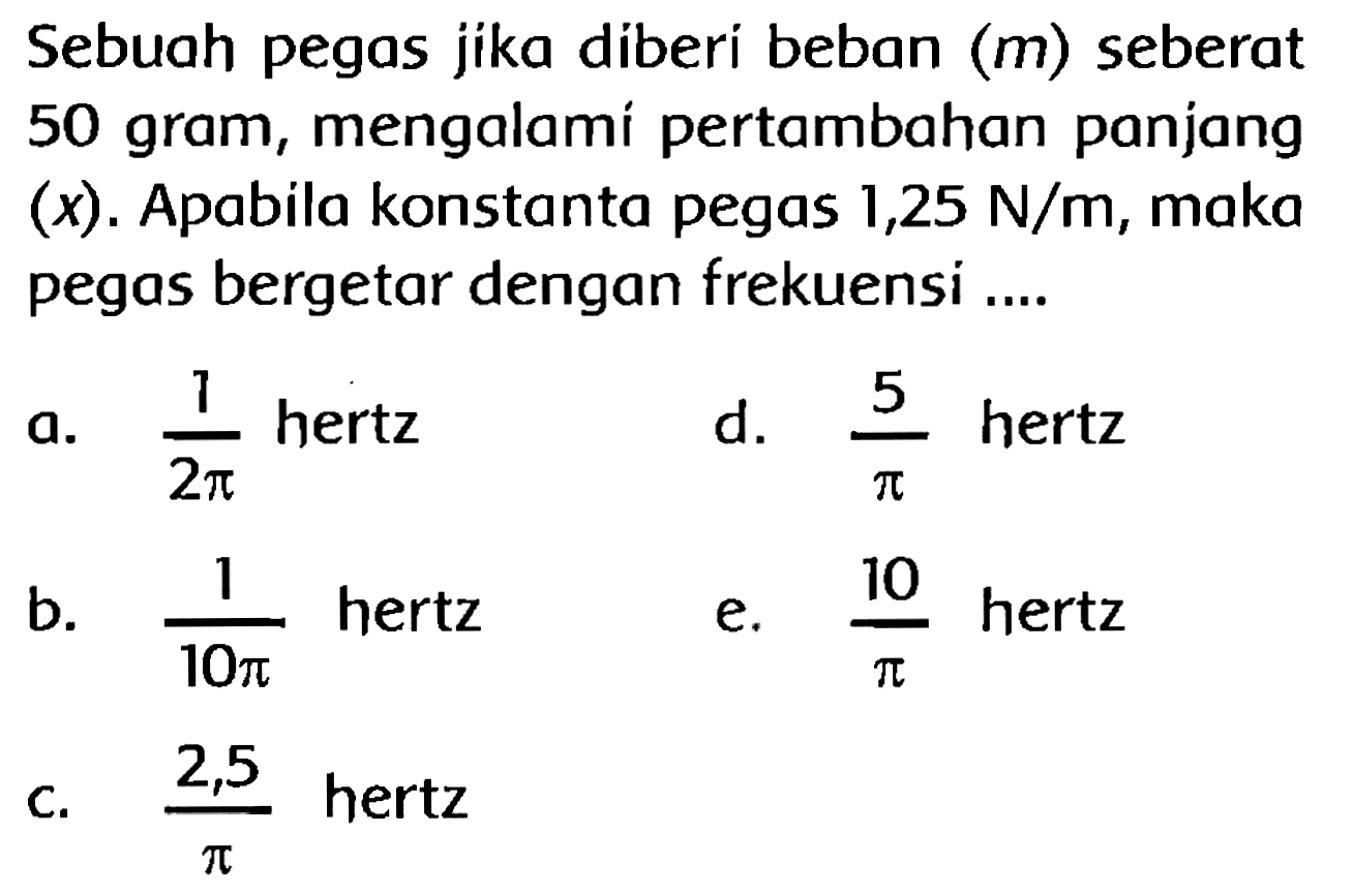 Sebuah pegas jika diberi beban (  m  ) seberat 50 gram, mengalami pertambahan panjang (x). Apabila konstanta pegas 1,25 N/m, maka pegas bergetar dengan frekuensi ....
a.  (1)/(2 pi)  hertz
d.  (5)/(pi)  hertz
b.  (1)/(10 pi)  hertz
e.  (10)/(pi)  hertz
C.  (2,5)/(pi)  hertz