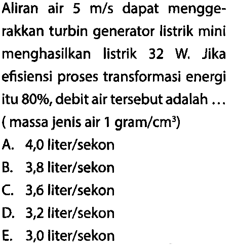 Aliran air 5 m/s dapat menggerakkan turbin generator listrik mini menghasilkan listrik 32 W. Jika efisiensi proses transformasi energi itu 80%, debit air tersebut adalah ... (massa jenis air 1 gram/cm^3)