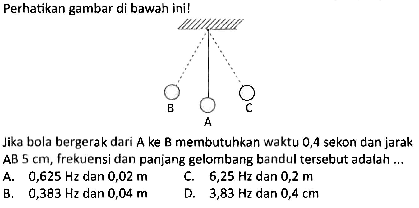 Perhatikan gambar di bawah ini!
B A C
Jika bola bergerak dari A ke B membutuhkan waktu 0,4 sekon dan jarak AB  5 cm , frekuensi dan panjang gelombang bandul tersebut adalah ...
A.  0,625 Hz  dan  0,02 m 
C.  6,25 Hz  dan  0,2 m 
B.  0,383 Hz  dan  0,04 m 
D.  3,83 Hz  dan  0,4 cm 