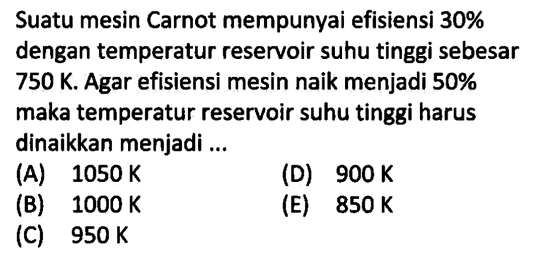 Suatu mesin Carnot mempunyai efisiensi  30%  dengan temperatur reservoir suhu tinggi sebesar 750 K. Agar efisiensi mesin naik menjadi  50% maka temperatur reservoir suhu tinggi harus dinaikkan menjadi...