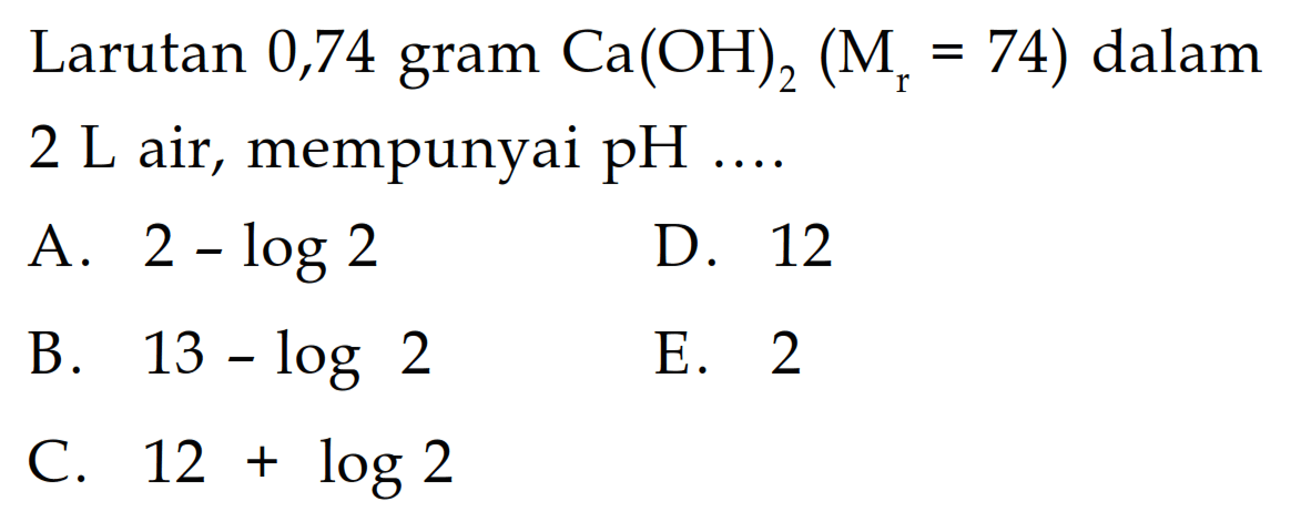 Larutan 0,74 gram Ca(OH)2 (Mr=74) dalam 2 L air, mempunyai pH  ....