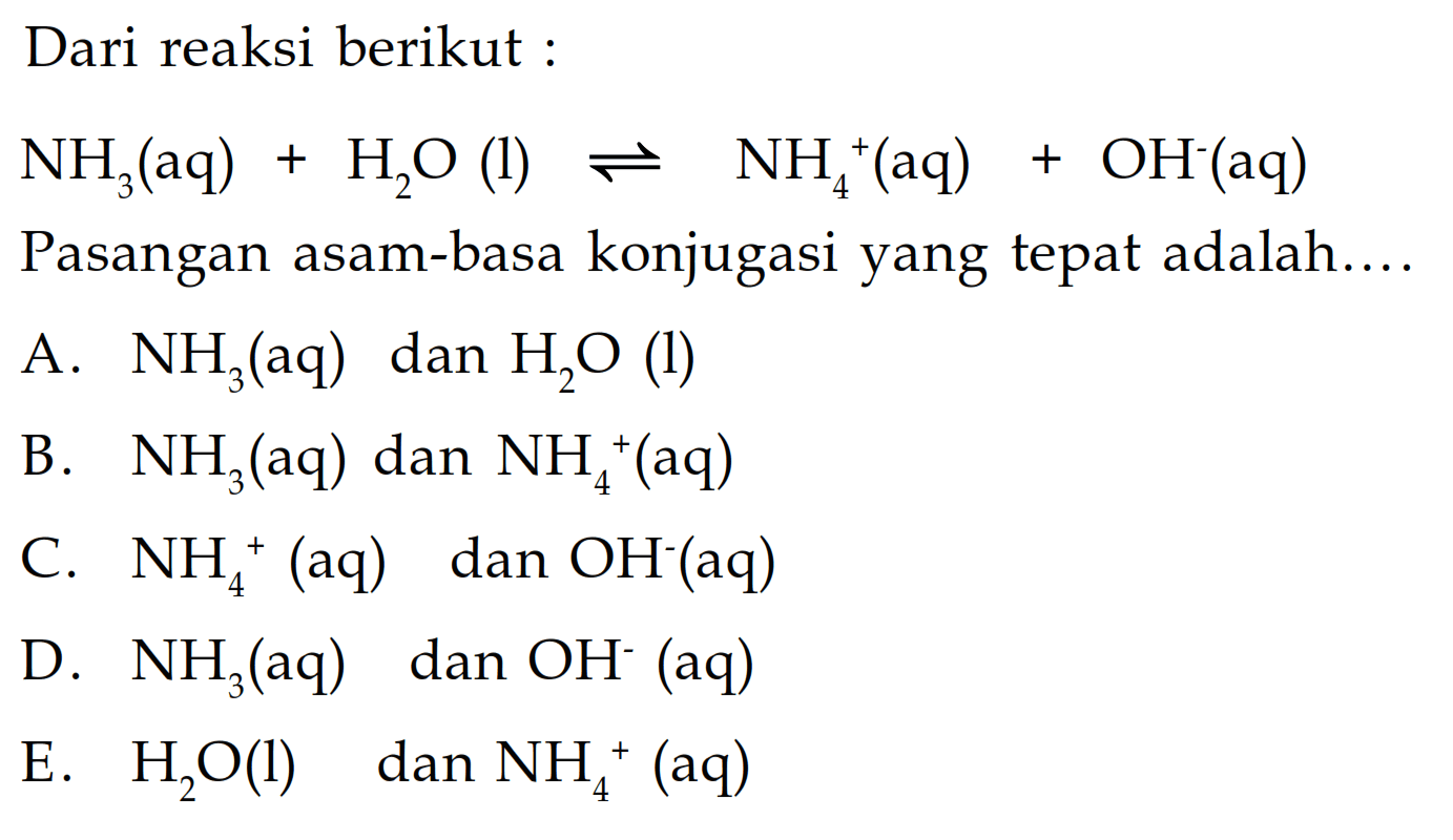 Dari reaksi berikut :NH3(aq)+H2 O(l) <-> NH4^+(aq)+OH^-(aq)Pasangan asam-basa konjugasi yang tepat adalah...A.  NH3  (aq) dan  H2 O  (l)B.  NH3(aq)  dan  NH4^+(aq) C.  NH4^+(aq)  dan  OH^-(aq) D.  NH3  (aq) dan  OH^- (aq)E.  H2 O(l)   dan  NH4^+(aq) 