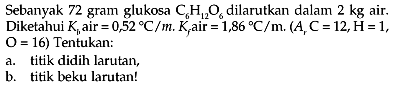 Sebanyak 72 gram glukosa C6H12O6 dilarutkan dalam 2 kg air. Diketahui Kb air = 0,52 C/m. Kf air = 1,86 C/m. (Ar C = 12, H = 1, O = 16) Tentukan: a. titik didih larutan b. titik beku larutan! 