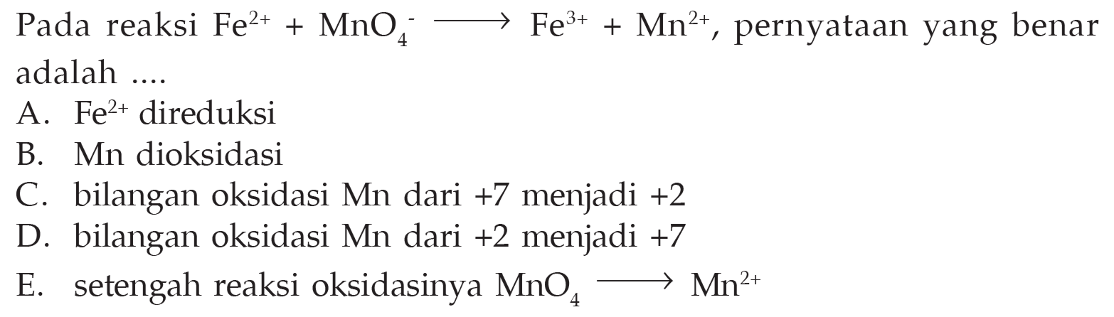 Pada reaksi Fe^(2+)+MnO4^- -> Fe^(3+)+Mn^(2+) , pernyataan yang benaradalah  ... . A.  Fe^2+ direduksi B. Mn dioksidasi C. bilangan oksidasi Mn dari +7 menjadi +2  D. bilangan oksidasi Mn dari +2 menjadi +7  E. setengah reaksi oksidasinya  MnO4 -> Mn^(2+)   