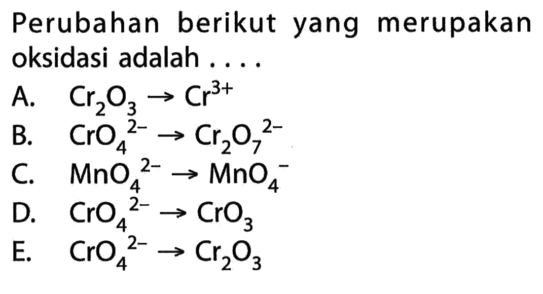 Perubahan berikut yang merupakan oksidasi adalah....A. Cr2O3 -> Cr^3+ B. CrO4/ ^2--> Cr2O7/ ^2- C. MnO4^2 --> MnO4^- D. CrO4/ ^2- -> CrO3 E. CrO4/ ^2- -> Cr2 O3 