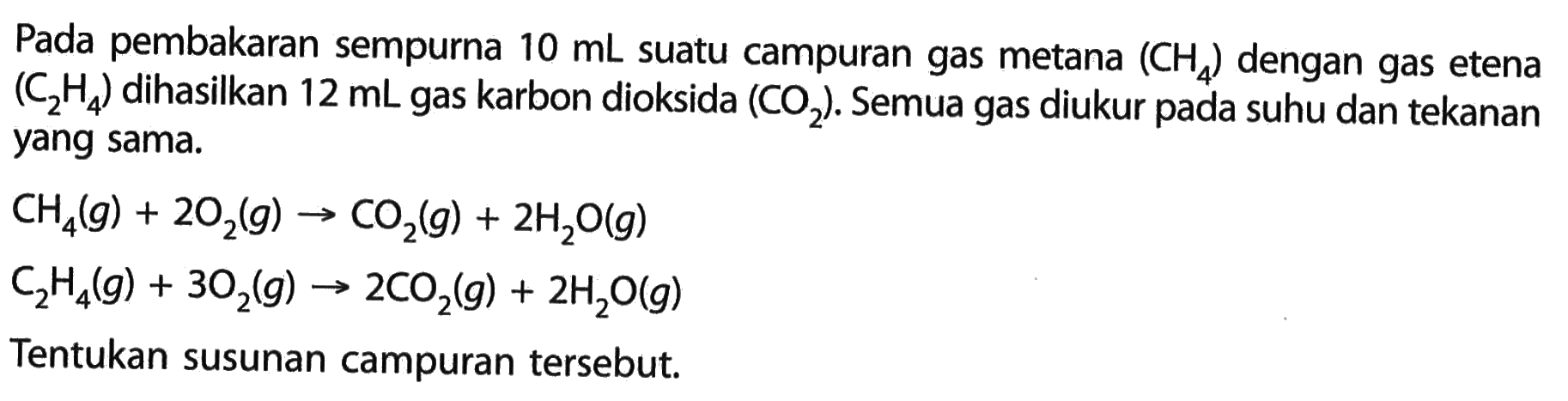 Pada pembakaran sempurna 10 mL suatu campuran gas metana (CH4) dengan gas etena (C2H4) dihasilkan 12 mL gas karbon dioksida (CO2). Semua gas diukur pada suhu dan tekanan yang sama. CH4(g)+2O2(g) -> CO2(g)+2 H2O(g) C2H4(g)+3O2(g) -> 2 CO2(g)+2 H2O(g) Tentukan susunan campuran tersebut. 