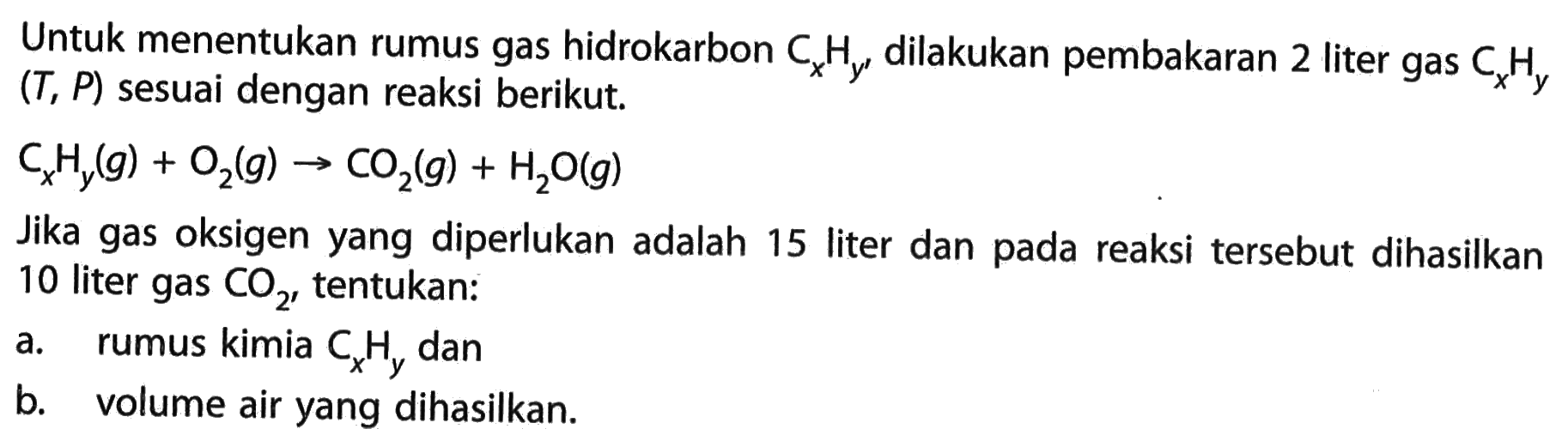 Untuk menentukan rumus gas hidrokarbon CxHy, dilakukan pembakaran 2 liter gas CxHy (T, P) sesuai dengan reaksi berikut. CxHy(g)+O2(g) -> CO2(g)+H2O(g) Jika gas oksigen yang diperlukan adalah 15 liter dan pada reaksi tersebut dihasilkan 10 liter gas CO2, tentukan: a. rumus kimia CxHy dan b. volume air yang dihasilkan.