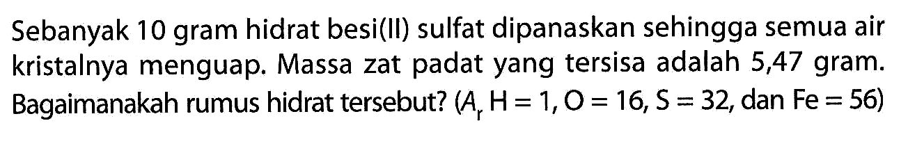 Sebanyak 10 gram hidrat besi(II) sulfat dipanaskan sehingga semua air kristalnya menguap. Massa zat padat yang tersisa adalah 5,47 gram. Bagaimanakah rumus hidrat tersebut? (A, H=1, O=16, S=32, dan Fe=56)