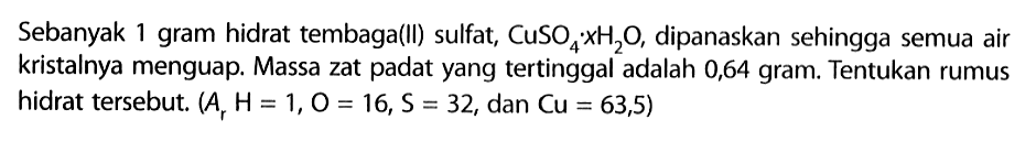 Sebanyak 1 gram hidrat tembaga(II) sulfat,  CuSO4 . XH2 O , dipanaskan sehingga semua air kristalnya menguap. Massa zat padat yang tertinggal adalah 0,64 gram. Tentukan rumus hidrat tersebut.  (Ar H=1, O=16, S=32. , dan  .C u=63,5) 