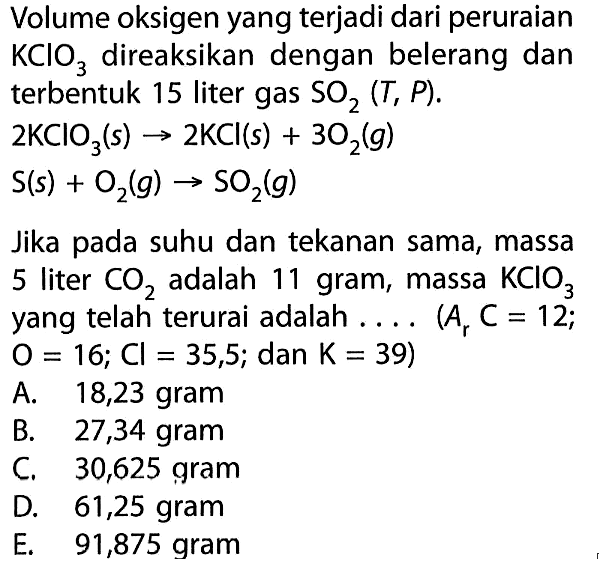 Volume oksigen yang terjadi dari peruraian KClO3 direaksikan dengan belerang dan terbentuk 15 liter gas SO2 (T,P).2KClO3 (s) -> 2KCl (s) + 3O2 (g)S (s) + O2 (g) -> SO2(g)Jika pada suhu dan tekanan sama, massa 5 liter CO2 adalah 11 gram, massa KClO3 yang telah terurai adalah....(Ar C=12;O=16;Cl=35,5; dna K=39)