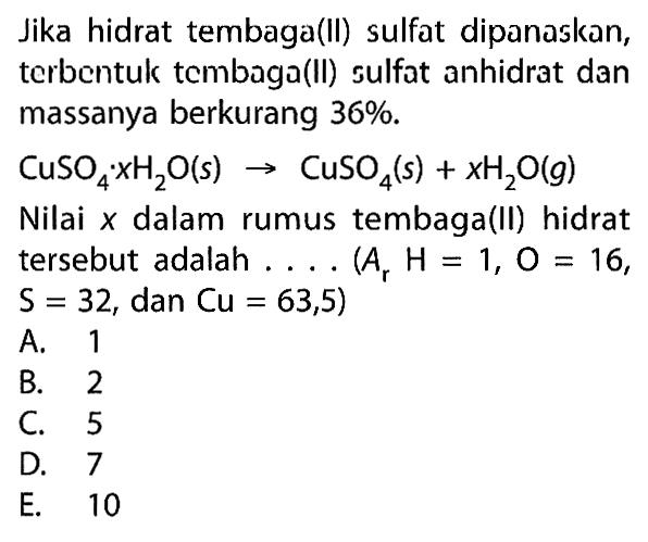 Jika hidrat tembaga(II) sulfat dipanaskan, terbentuk tembaga(II) sulfat anhidrat dan massanya berkurang  36% .
CuSO4.xH2O(s) -> CuSO4(s)+xH2O(g)
Nilai  x  dalam rumus tembaga(II) hidrat tersebut adalah  ... .(Ar H=1, O=16,   S=32 , dan  Cu=63,5) 
