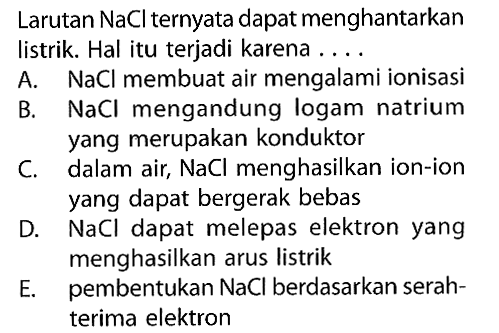 Larutan NaCl ternyata dapat menghantarkan listrik. Hal itu terjadi karena ... A. NaCl membuat air mengalami ionisasi 
B. NaCl mengandung logam natrium yang merupakan konduktor 
C. dalam air, NaCl menghasilkan ion-ion yang dapat bergerak bebas 
D. NaCl dapat melepas elektron yang menghasilkan arus listrik 
E. pembentukan NaCl berdasarkan serahterima elektron