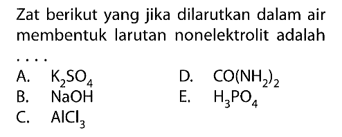 Zat berikut yang jika dilarutkan dalam air membentuk larutan nonelektrolit adalah ... A.  K2SO4 B.  NaOH C.  AlCl3  D.  CO(NH2)2  E.   H3PO4 
