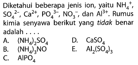 Diketahui beberapa jenis ion, yaitu NH4^+, SO4^(2-), Ca^(2+), PO4^(3-), NO3^-, dan Al^(3+). Rumus kimia senyawa berikut yang tidak benar adalah ....A. (NH4)2 SO4B. (NH4)3 NO C. AIPO4 D. CaSO4 E. Al2(SO4)3 