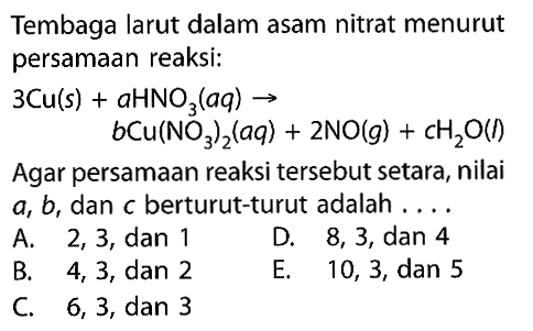Tembaga larut dalam asam nitrat menurut persamaan reaksi: 3Cu(s) + aHNO3(aq) -> bCu(NO3)2(aq) + 2NO(g) + cH2O(L) Agar persamaan reaksi tersebut setara, nilai a, b, dan C berturut-turut adalah . . . .