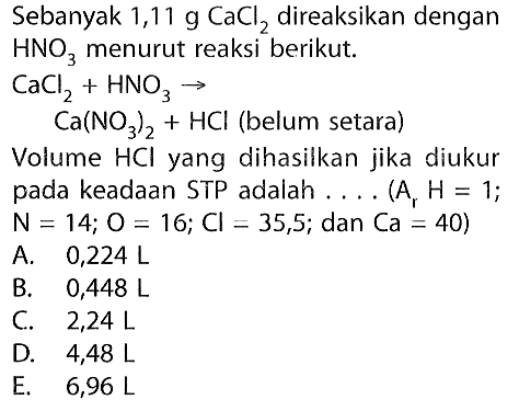 Sebanyak 1,11 g CaCl2 direaksikan dengan HNO3 menurut reaksi berikut.
CaCl2+HNO3->Ca(NO3)2+HCl (belum setara) 
Volume HCl yang dihasilkan jika diukur pada keadaan STP adalah .... (Ar H=1; N=14; O=16; Cl=35,5; dan Ca=40) 