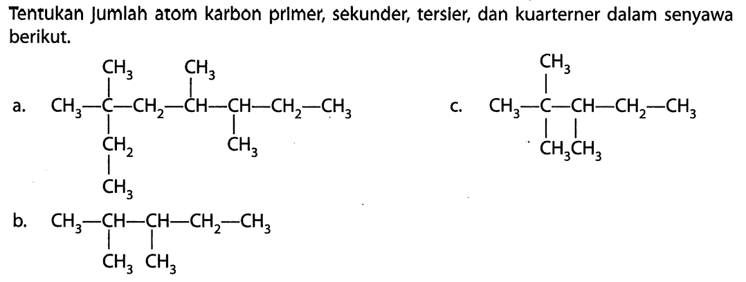 Tentukan jumlah atom karbon primer, sekunder, tersier, dan kuarterner dalam senyawa berikut. CH3 CH3 | | a. CH3 - C - CH2 - CH - CH - CH2 - CH3 | | CH2 CH3 | CH3 b. CH3 - CH - CH - CH2 - CH3 | | CH3 CH3 CH3 | c. CH3 - C - CH - CH2 - CH3 | | CH3 CH3 