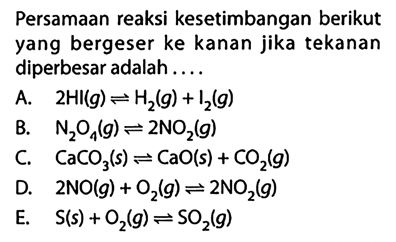 Persamaan reaksi kesetimbangan berikut yang bergeser ke kanan jika tekanan diperbesar adalah.... A. 2 HI(g) <=> H2(g)+I2(g) B. N2O4(g) <=> 2 NO2(g) C. CaCO3(s) <=> CaO(s)+CO2(g) D. 2 NO(g)+O2(g) <=> 2 NO2(g) E. S(s)+O2(g) <=> SO2(g)