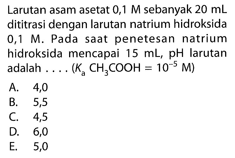 Larutan asam asetat  0,1 M  sebanyak  20 mL  dititrasi dengan larutan natrium hidroksida  0,1 M . Pada saat penetesan natrium hidroksida mencapai  15 mL ,  pH  larutan adalah .... (Ka CaCH3COOH=10^(-5) M) 