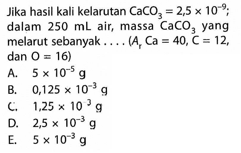 Jika hasil kali kelarutan CaCO3=2,5 x 10^-9 ; dalam 250 mL air, massa CaCO3 yang melarut sebanyak.... (Ar Ca=40, C=12, dan O=16)