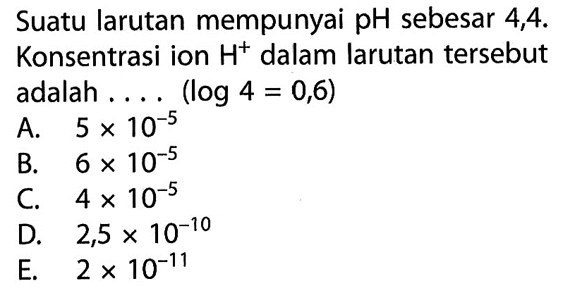 Suatu larutan mempunyai pH sebesar 4,4. Konsentrasi ion H^+ dalam larutan tersebut adalah .... (log 4=0,6)
