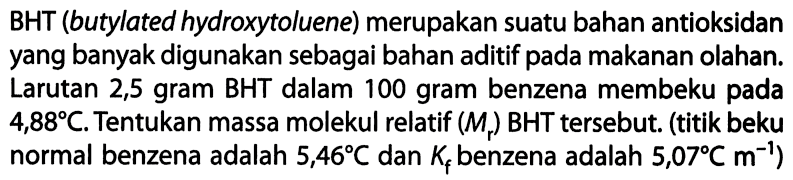 BHT (butylated hydroxytoluene) merupakan suatu bahan antioksidan yang banyak digunakan sebagai bahan aditif pada makanan olahan. Larutan 2,5 gram BHT dalam 100 gram benzena membeku pada 4,88 C. Tentukan massa molekul relatif (Mr) BHT tersebut. (titik beku normal benzena adalah 5,46 C dan Kf benzena adalah 5,07 C m^-1) 