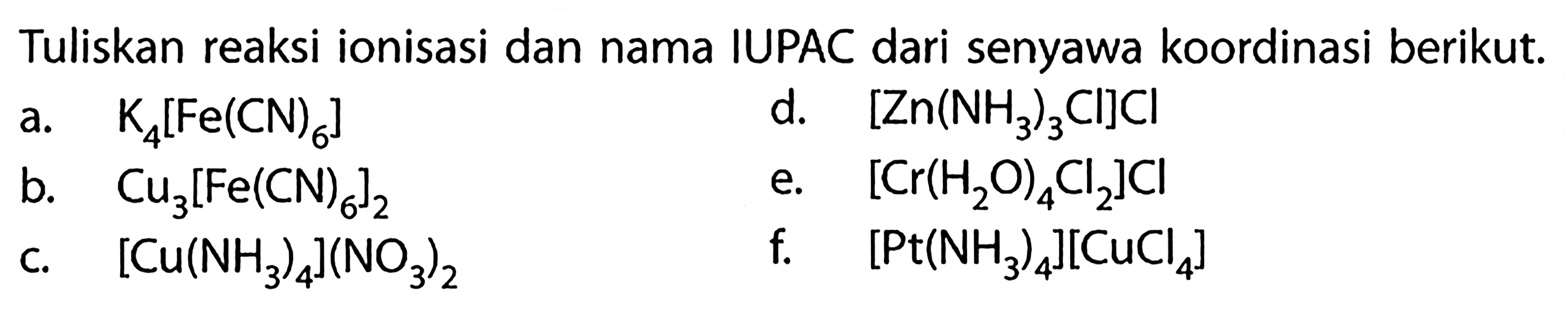 Tuliskan reaksi ionisasi dan nama IUPAC dari senyawa koordinasi berikut.a. K4[Fe(CN)6] d. [Zn(NH3)3 Cl]Cl b. Cu3[Fe(CN)6]2 e. [Cr(H2 O)4 Cl2]Cl c. [Cu(NH3)4](NO3)2 f. [Pt(NH3)4][CuCl4]  
