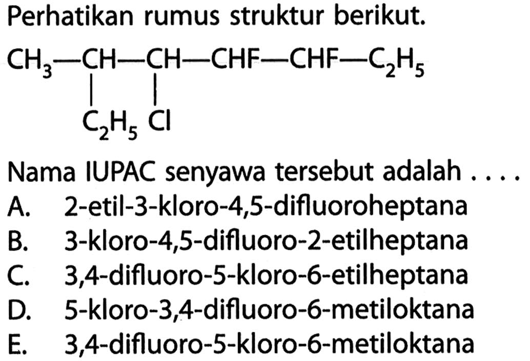 Perhatikan rumus struktur berikut.CH3 - CH - CH - CHF - CHF - C2H5 C2H5 ClNama IUPAC senyawa tersebut adalah ....A. 2-etil-3-kloro-4,5-difluoroheptana B. 3-kloro-4,5-difluoro-2-etilheptana C. 3,4-difluoro-5-kloro-6-etilheptana D. 5-kloro-3,4-difluoro-6-metiloktana E. 3,4 -difluoro-5-kloro-6-metiloktana