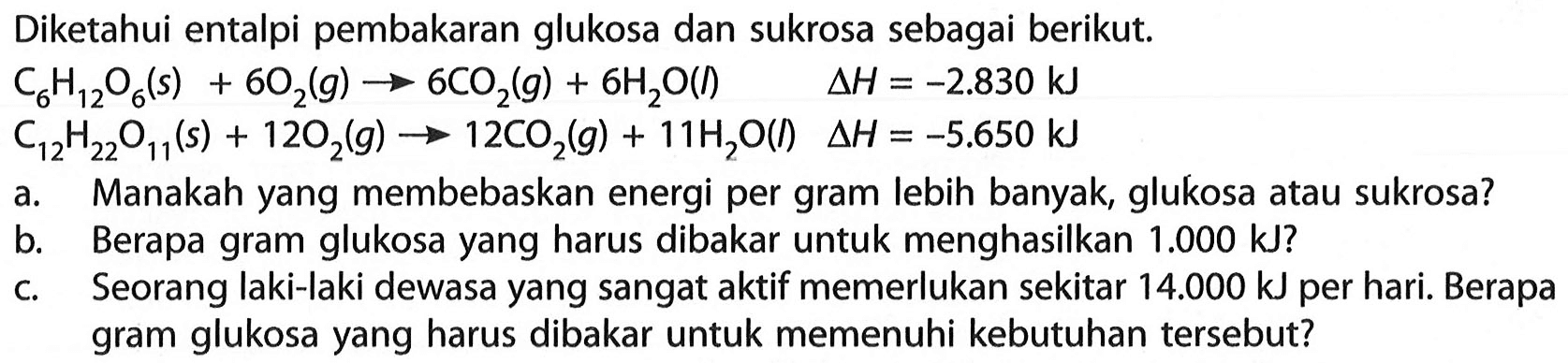 Diketahui entalpi pembakaran glukosa dan sukrosa sebagai berikut.

C6H12O6 (s) + 6O2 (g) -> 6CO2 (g) + 6H2O (l) delta H= -2.830 kJ 
C12H22O11 (s) + 12O2 (g) -> 12CO2 (g) + 11H2O (I)  delta H = -5.650 kJ

a. Manakah yang membebaskan energi per gram lebih banyak, glukosa atau sukrosa?
b. Berapa gram glukosa yang harus dibakar untuk menghasilkan 1.000 kJ  ?
c. Seorang laki-laki dewasa yang sangat aktif memerlukan sekitar 14.000 kJ  per hari. Berapa gram glukosa yang harus dibakar untuk memenuhi kebutuhan tersebut?