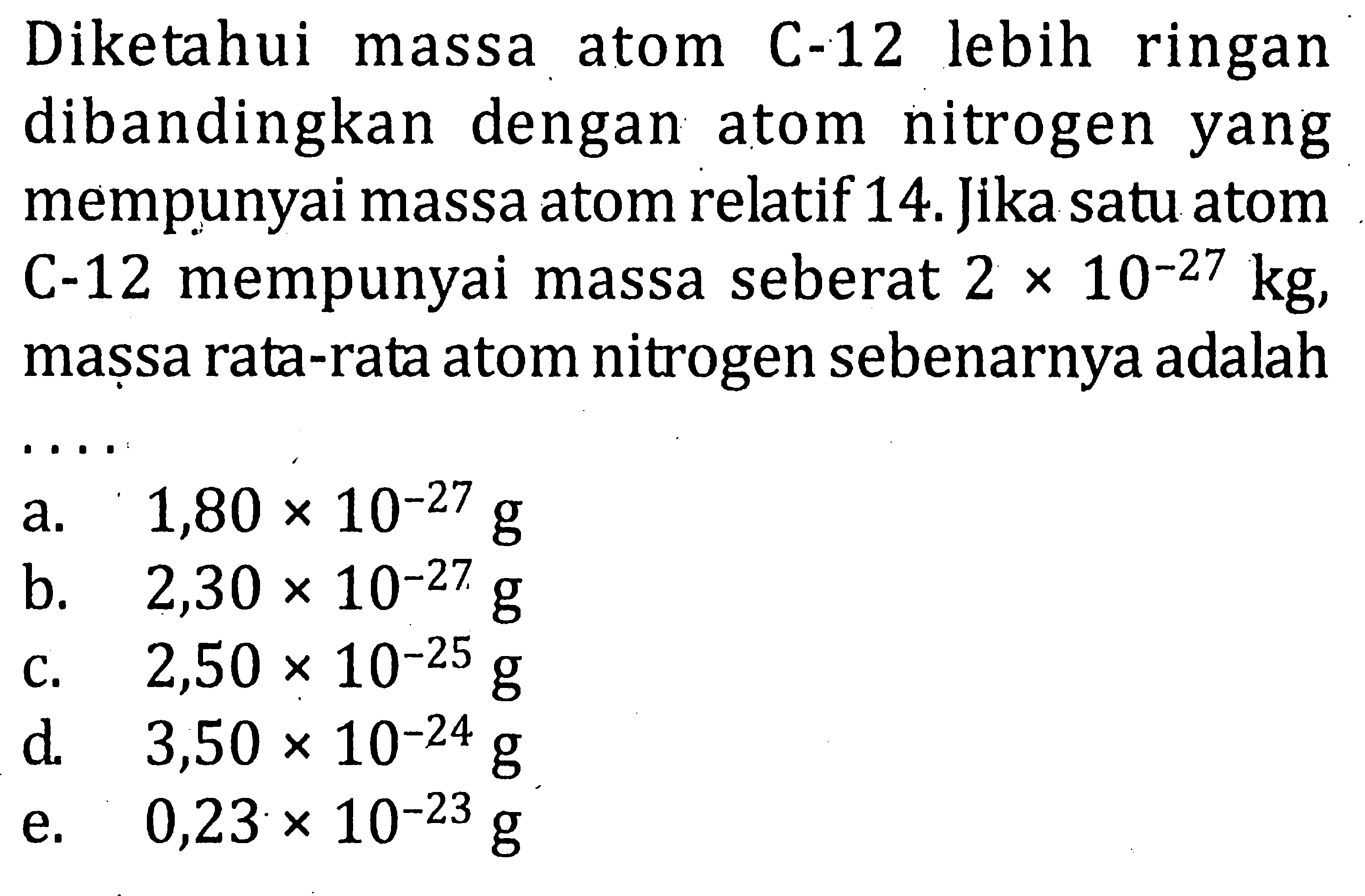 Diketahui massa atom C-12 lebih ringan dibandingkan dengan atom nitrogen yang mempunyai massa atom relatif 14. Jika satu atom C-12 mempunyai massa seberat 2 x 10^-27 kg, massa rata-rata atom nitrogen sebenarnya adalah .... 