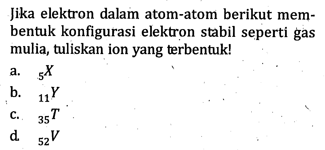 Jika elektron dalam atom-atom berikut mem- bentuk konfigurasi elektron stabil seperti gas mulia, tuliskan ion yang terbentuk! a. 5 X b. 11 Y c. 35 T d. 52 V