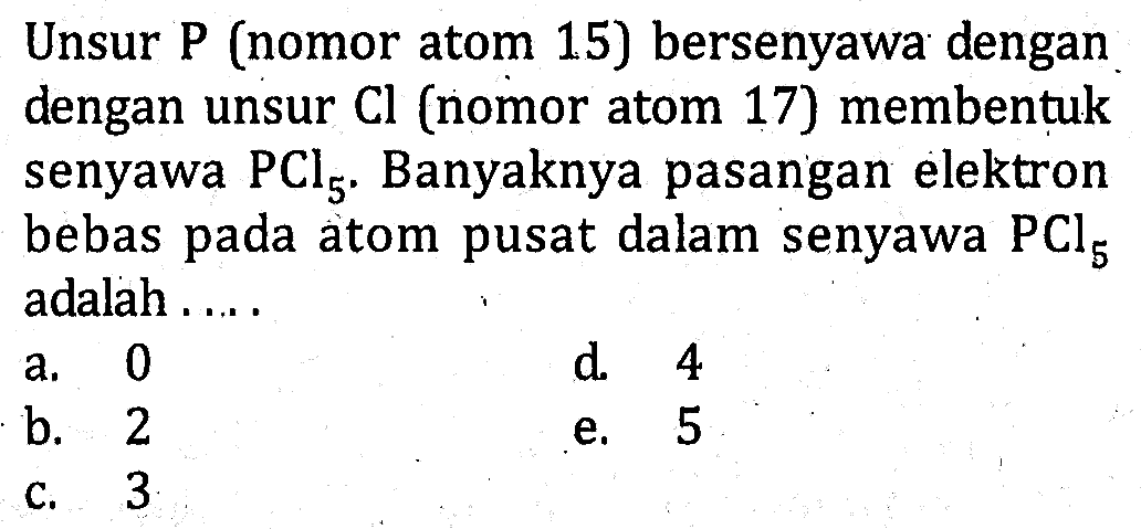 Unsur P (nomor atom 15) bersenyawa dengan dengan unsur Cl (nomor atom 17) membentuk senyawa PCl5. Banyaknya pasangan elektron bebas pada atom pusat dalam senyawa adalah....