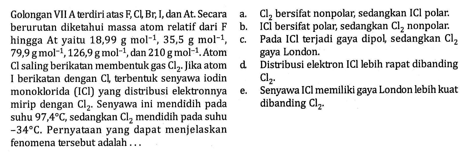 Golongan VII A terdiri atas F, Cl, Br, I, dan At. Secara
 berurutan diketahui massa atom relatif dari F hingga At yaitu 18,99 g mol^-1, 35,5 g mol^-1, 79,9 g mol^-1, 126,9 g mol^-1, dan 210 g mol^-1. Atom CI saling berikatan membentuk gas Cl2. Jika atom I berikatan dengan CI, terbentuk senyawa iodin monoklorida (ICl) yang distribusi elektronnya mirip dengan Cl2. Senyawa ini mendidih pada
 suhu 97,4 C, sedangkan Cl2 mendidih pada suhu -34 C. Pernyataan yang dapat menjelaskan fenomena tersebut adalah ...