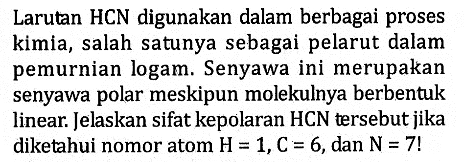 Larutan HCN digunakan dalam berbagai proses kimia, salah satunya sebagai pelarut dalam pemurnian logam. Senyawa ini merupakan senyawa polar meskipun molekulnya berbentuk linear. Jelaskan sifat kepolaran HCN tersebut jika diketahui nomor atom H = 1, C = 6, dan N = 7!
