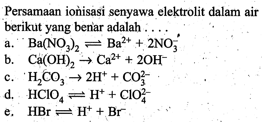 Persamaan ionisasi senyawa elektrolit dalam air berikut yang benar adalah ....a. Ba(NO3)2 <=> Ba^2+ + 2 NO3^- b. Ca(OH)2 -> Ca^2+ + 2 OH^- c. H2CO3 -> 2 H^++CO/3^2- d. HClO4 <=> H^+ + ClO/4^2 e. HBr <=> H^+ + Br^- 