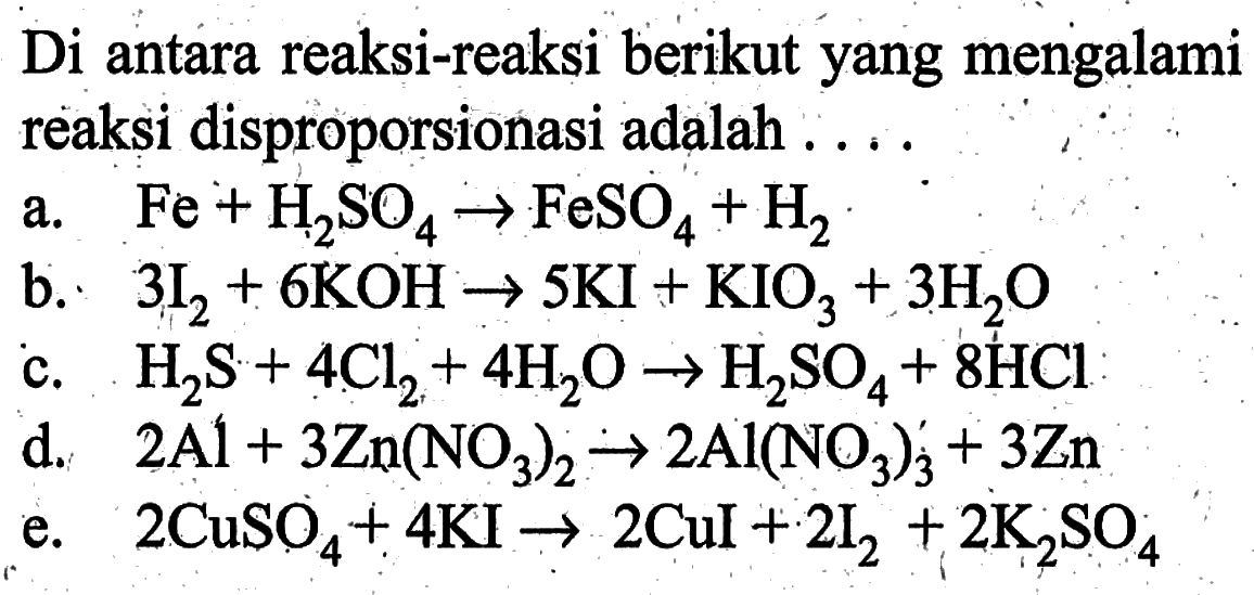 Di antara reaksi-reaksi berikut yang mengalami reaksi disproporsionasi adalah ... a. Fe+H2SO4 -> FeSO4+H2 b. 3 I2+6 KOH -> 5 KI+KIO3+3 H2 O c. H2S+4 Cl2+4 H2O -> H2SO4+8 HCl d. 2 Al+3 Zn(NO3)2 -> 2 Al(NO3)3^-+3 Zn e. 2 CuSO4+4 KI -> 2 CuI+2 I2+2 K2SO4