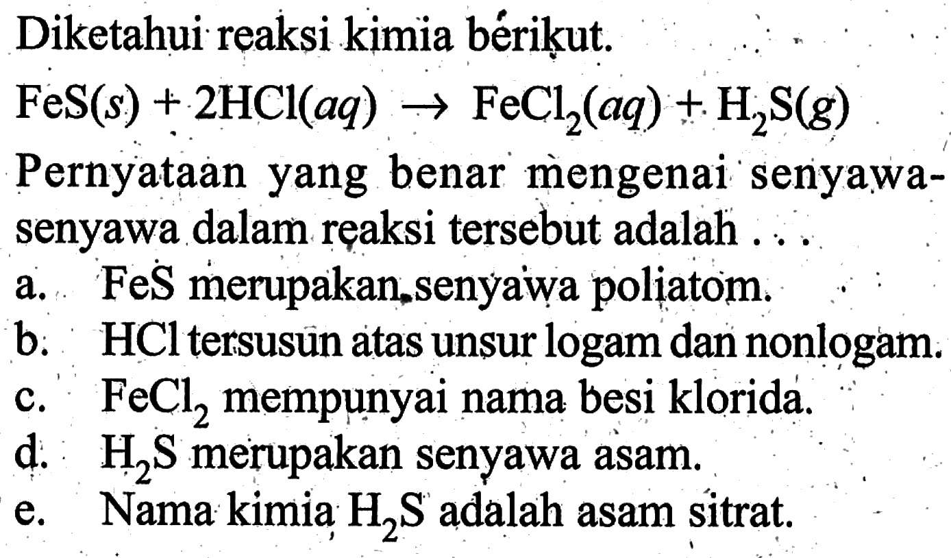 Diketahui reaksi kimia berikut. FeS(s) + 2HCI(aq) -> FeCl2(aq) + H2S(g) Pernyataan yang benar mengenai' senyawa-senyawa dalam reaksi tersebut adalah.....