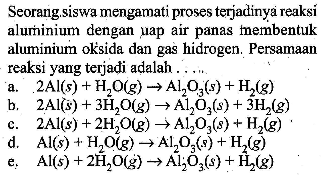 Seorang...siswa mengamati proses terjadinya reaksi aluminium dengan uap air panas membentuk aluminium oksida dan gas hidrogen. Persamaan reaksi yang terjadi adalah  ... ... a. 2 Al(s)+H2O(g)->Al2O3(s)+H2(g) b. 2 Al(s)+3 H2O(g)->Al2O3(s)+3H2(g) c. 2Al(s)+2 H2O(g)->Al2O3(s)+H2(g) d. Al(s)+H2O(g)->Al2O3(s)+H2(g) e. Al(s)+2H2O(g)->Al2O3(s)+H2(g) 