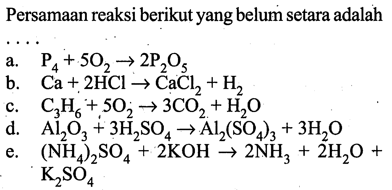 Persamaan reaksi berikut yang belum setara adalaha. P4+5O2->2P2O5 b. Ca+2HCl->CaCl2+H2 c. C3H6+5O2->3CO2+H2O d. Al2O3+3H2SO4->Al2(SO4)3+3H2O e. (NH4)2SO4+2KOH->2NH3+2H2O+K2SO4 