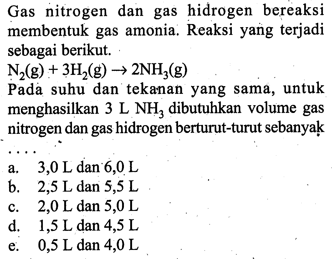 Gas nitrogen dan gas hidrogen bereaksi membentuk gas amonia. Reaksi yang terjadi sebagai berikut. N2(g)+3H2(g)->2NH3(g) Pada suhu dan tekanan yang sama, untuk menghasilkan 3 L NH3 dibutuhkan volume gas nitrogen dan gas hidrogen berturut-turut sebanyạk... 