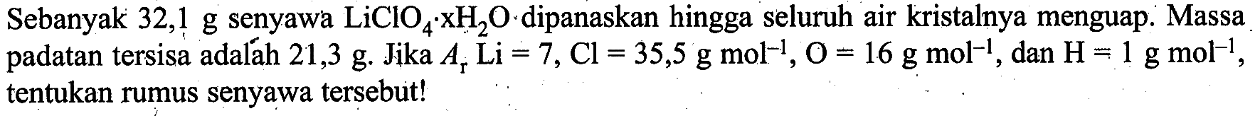 Sebanyak 32,1 g senyawa LiClO4xH2O dipanaskan hingga seluruh air kristalnya menguap. Massa padatan tersisa adalah 21,3 g. Jika Ar Li=7, Cl=35,5 g mol^(-1), O=16 g mol^(-1), dan H=1 g mol^(-1), tentukan rumus senyawa tersebut!